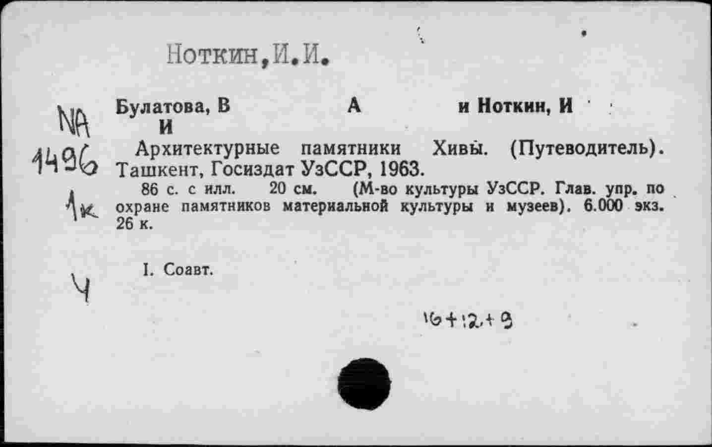 ﻿Ноткин,И,И.
WG
Ак
Булатова, В	А	и Ноткин, И '
И
Архитектурные памятники	Хивы. (Путеводитель).
Ташкент, Госиздат УзССР, 1963.
86 с. с илл. 20 см. (М-во культуры УзССР. Глав. упр. по охране памятников материальной культуры и музеев). 6.000 экз. 26 к.
. I. Соавт.
ч
>Ь+1ЇЛ2